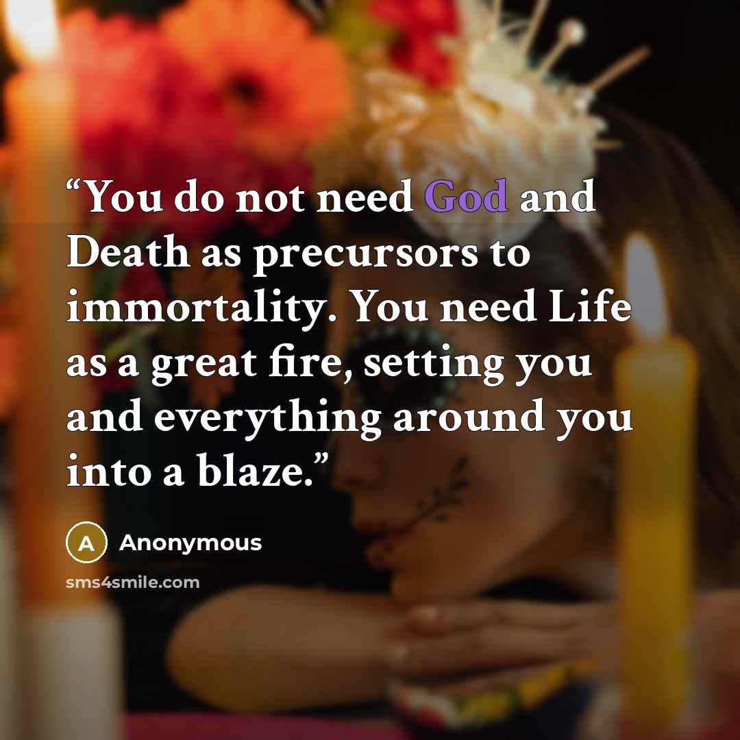 “You do not need God and Death as precursors to immortality. You need Life as a great fire, setting you and everything around you into a blaze.” quote by Anonymous