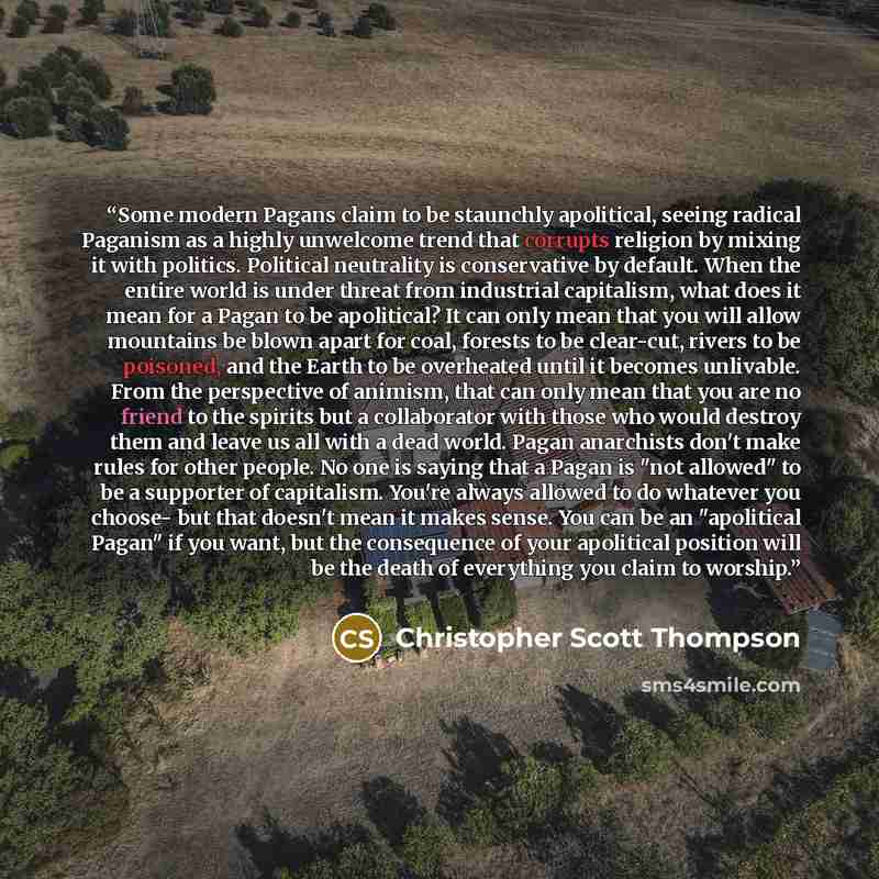 “Some modern Pagans claim to be staunchly apolitical, seeing radical Paganism as a highly unwelcome trend that corrupts religion by mixing it with politics. Political neutrality is conservative by default. When the entire world is under threat from industrial capitalism, what does it mean for a…” quote by Christopher Scott Thompson