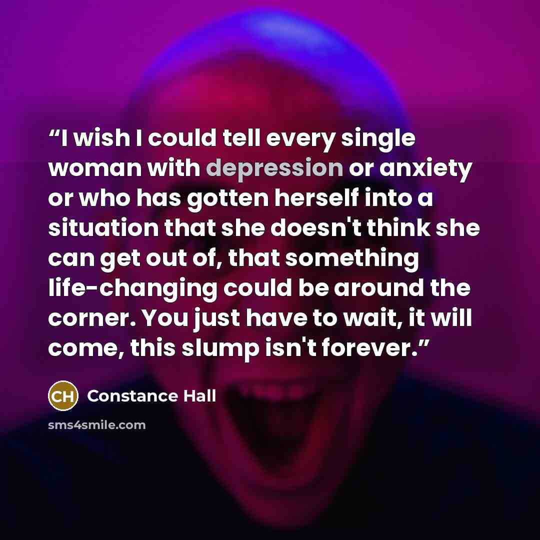 “I wish I could tell every single woman with depression or anxiety or who has gotten herself into a situation that she doesn't think she can get out of, that something life-changing could be around the corner. You just have to wait, it will come, this slump isn't forever.” quote by Constance Hall