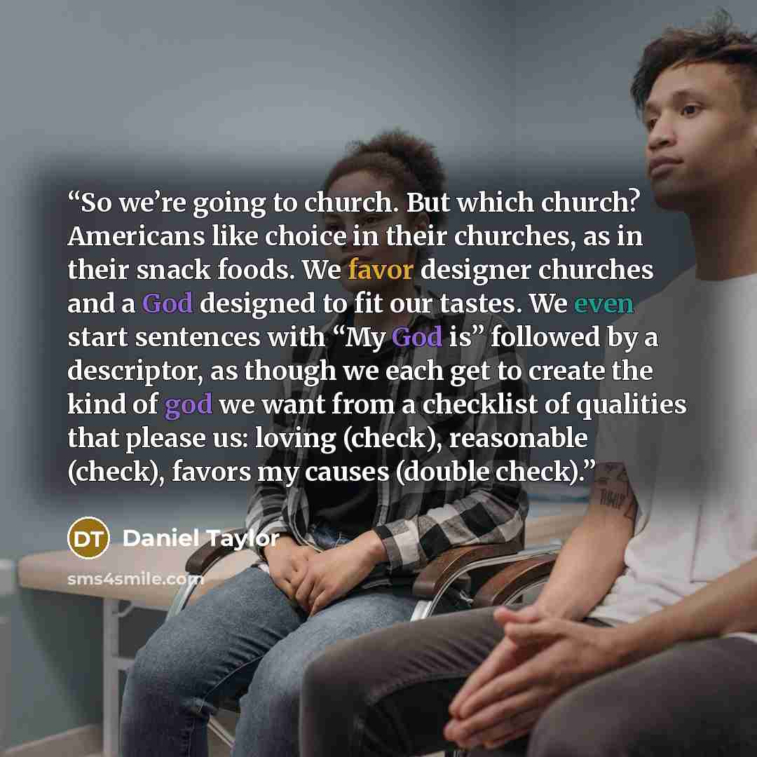 “So we’re going to church. But which church? Americans like choice in their churches, as in their snack foods. We favor designer churches and a God designed to fit our tastes. We even start sentences with “My God is” followed by a descriptor, as though we each get to create the kind of god we want…” quote by Daniel Taylor