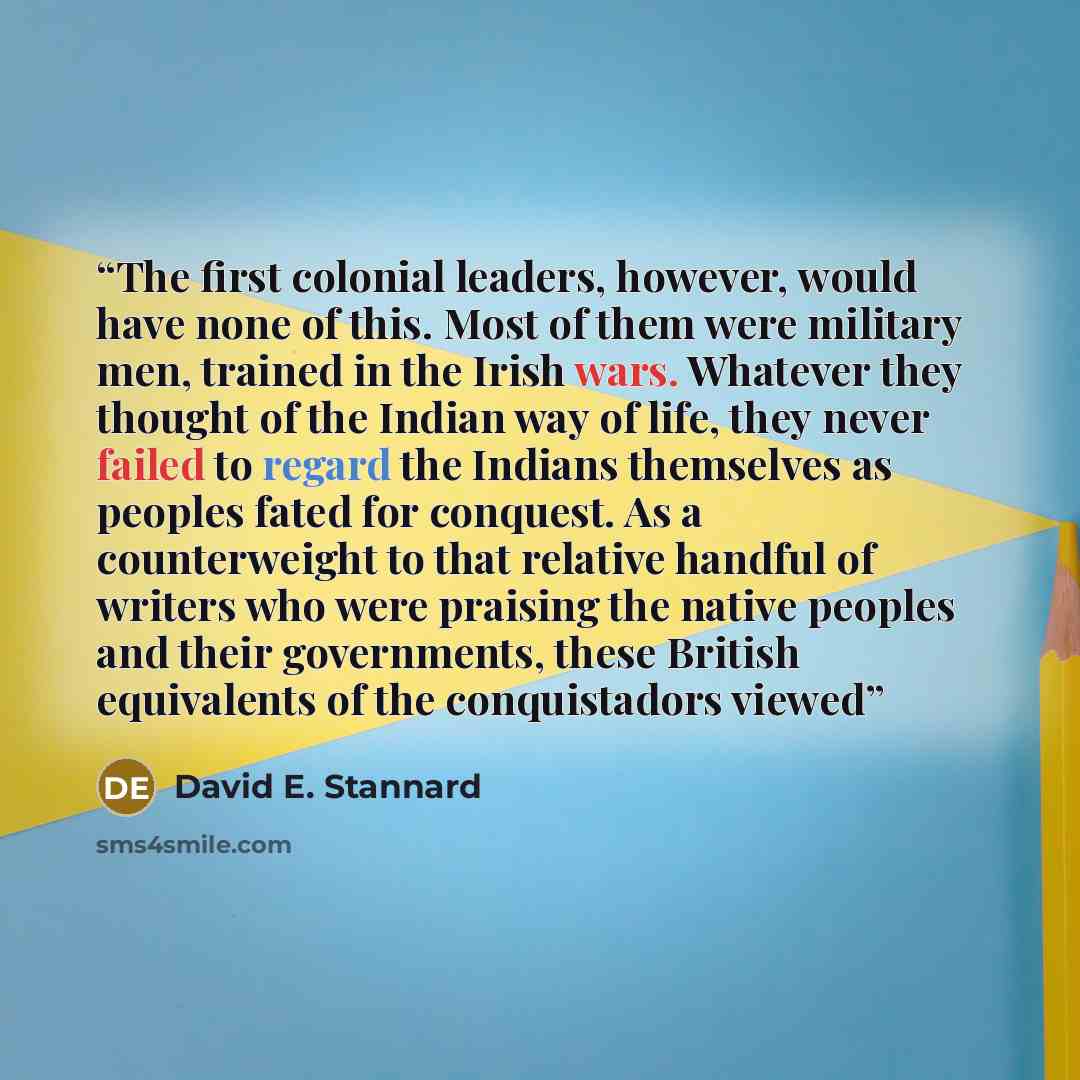 “The first colonial leaders, however, would have none of this. Most of them were military men, trained in the Irish wars. Whatever they thought of the Indian way of life, they never failed to regard the Indians themselves as peoples fated for conquest. As a counterweight to that relative handful of…” quote by David E. Stannard