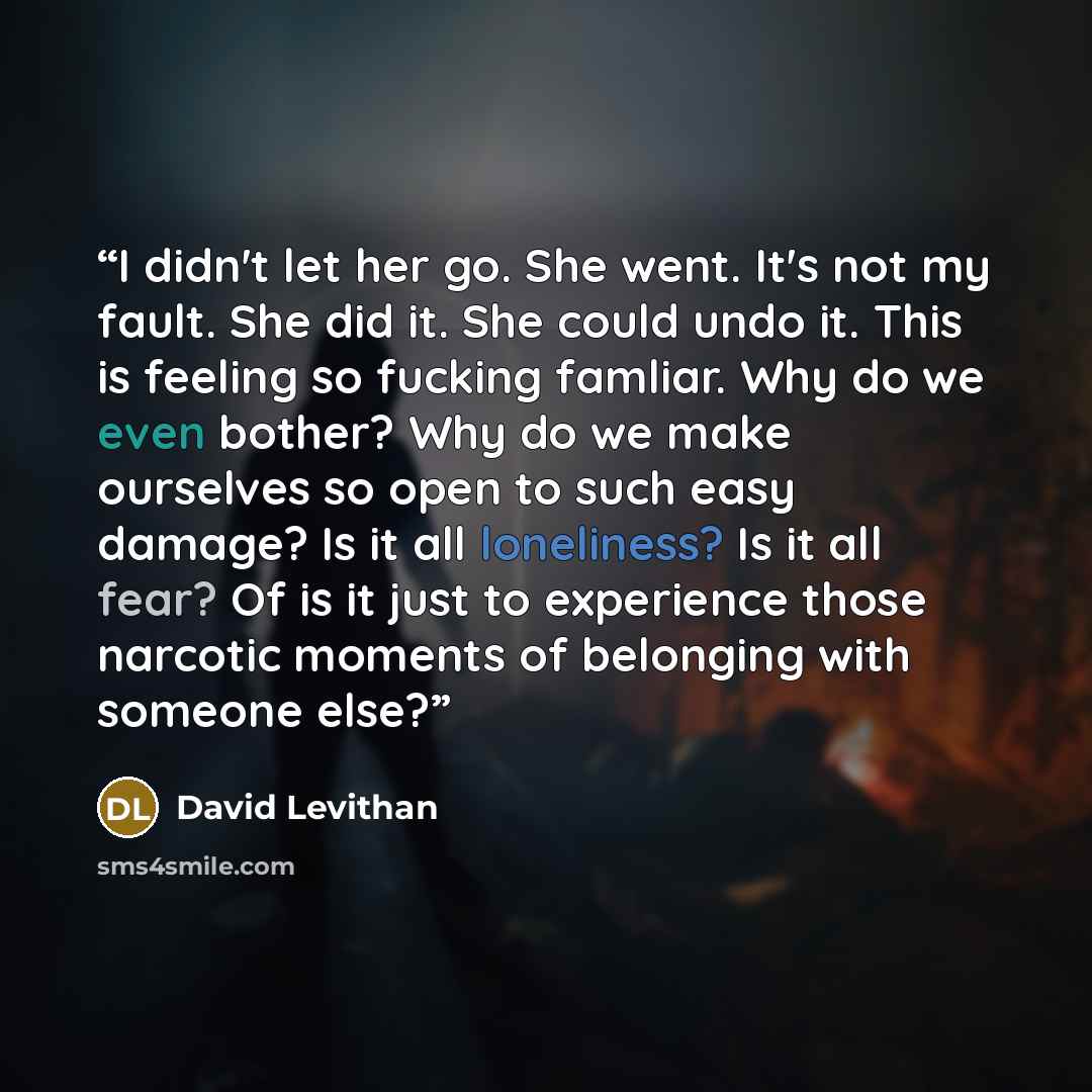 “I didn't let her go. She went. It's not my fault. She did it. She could undo it. This is feeling so fucking famliar. Why do we even bother? Why do we make ourselves so open to such easy damage? Is it all loneliness? Is it all fear? Of is it just to experience those narcotic moments of belonging…” quote by David Levithan