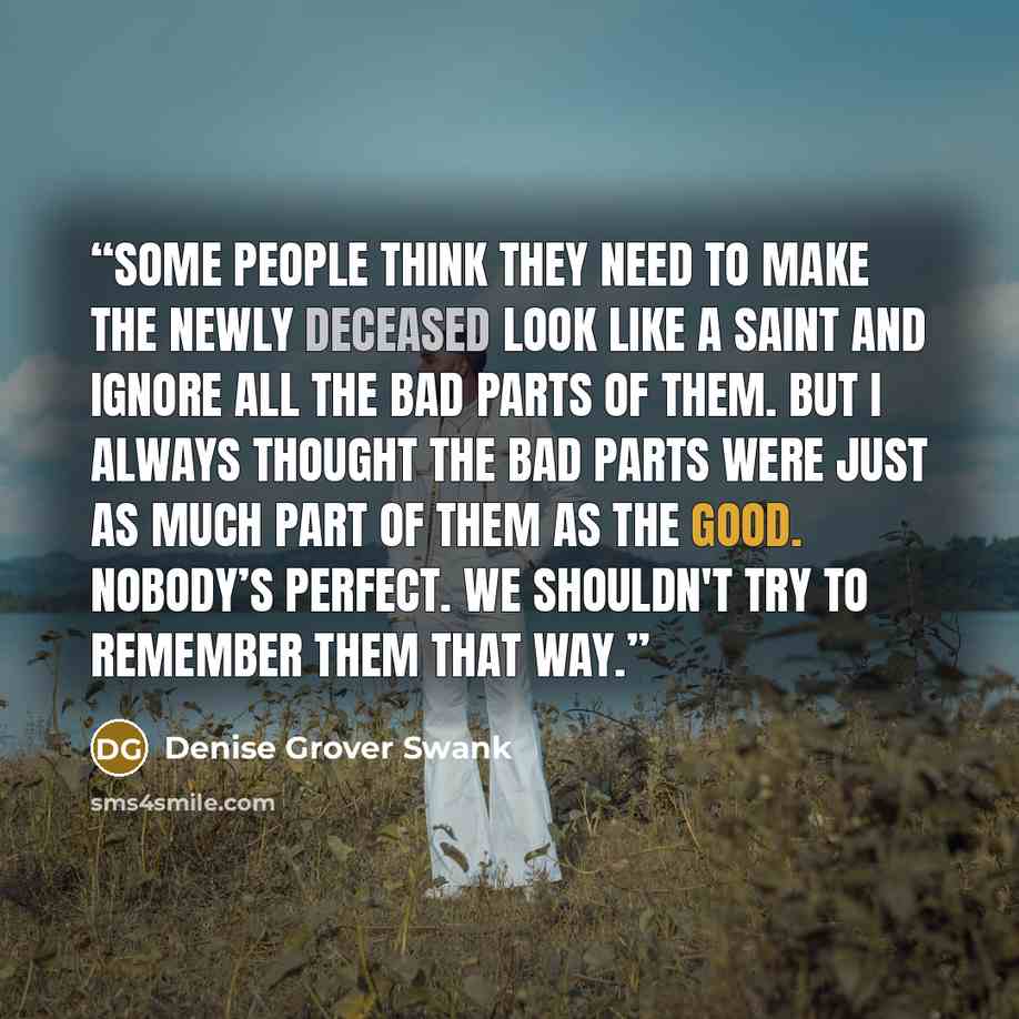 “Some people think they need to make the newly deceased look like a saint and ignore all the bad parts of them. But I always thought the bad parts were just as much part of them as the good. Nobody’s perfect. We shouldn't try to remember them that way.” quote by Denise Grover Swank