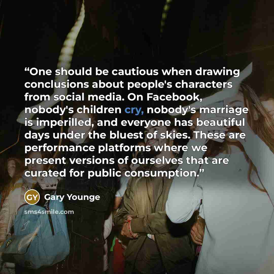 “One should be cautious when drawing conclusions about people's characters from social media. On Facebook, nobody's children cry, nobody's marriage is imperilled, and everyone has beautiful days under the bluest of skies. These are performance platforms where we present versions of ourselves that…” quote by Gary Younge