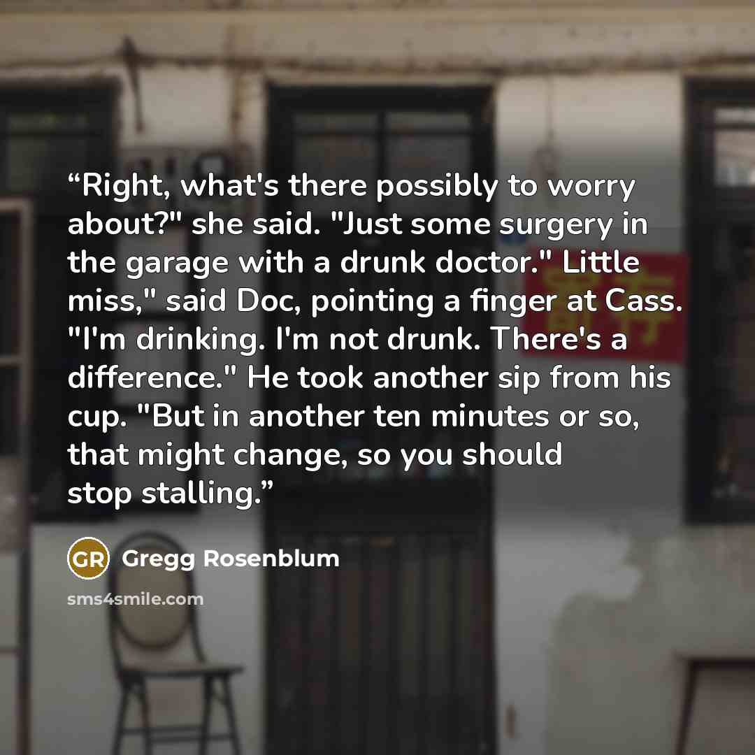 “Right, what's there possibly to worry about?" she said. "Just some surgery in the garage with a drunk doctor." Little miss," said Doc, pointing a finger at Cass. "I'm drinking. I'm not drunk. There's a difference." He took another sip from his cup. "But in another ten minutes or so, that might…” quote by Gregg Rosenblum