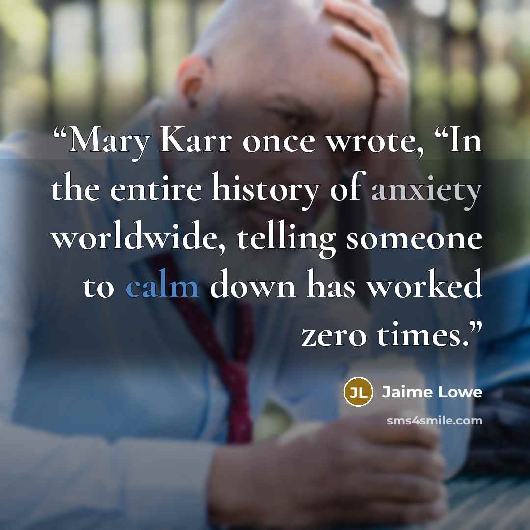 “Mary Karr once wrote, “In the entire history of anxiety worldwide, telling someone to calm down has worked zero times.” quote by Jaime Lowe