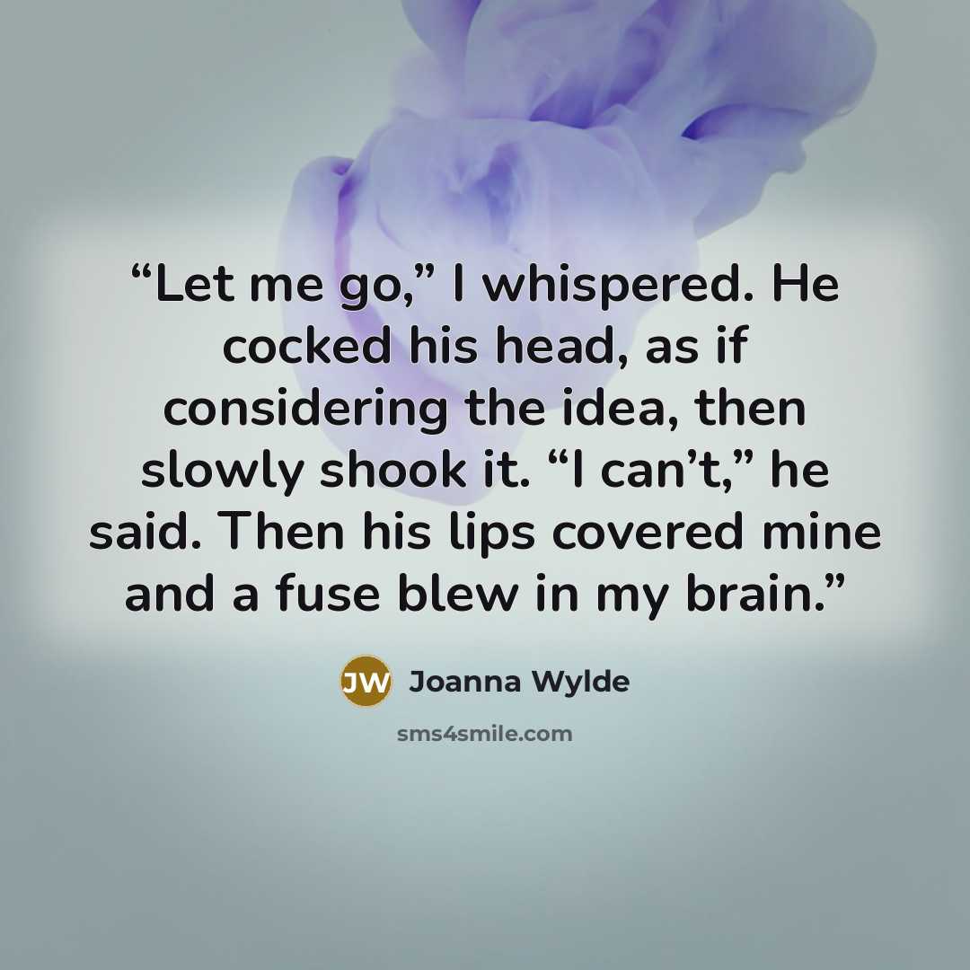 “Let me go,” I whispered. He cocked his head, as if considering the idea, then slowly shook it. “I can’t,” he said. Then his lips covered mine and a fuse blew in my brain.” quote by Joanna Wylde