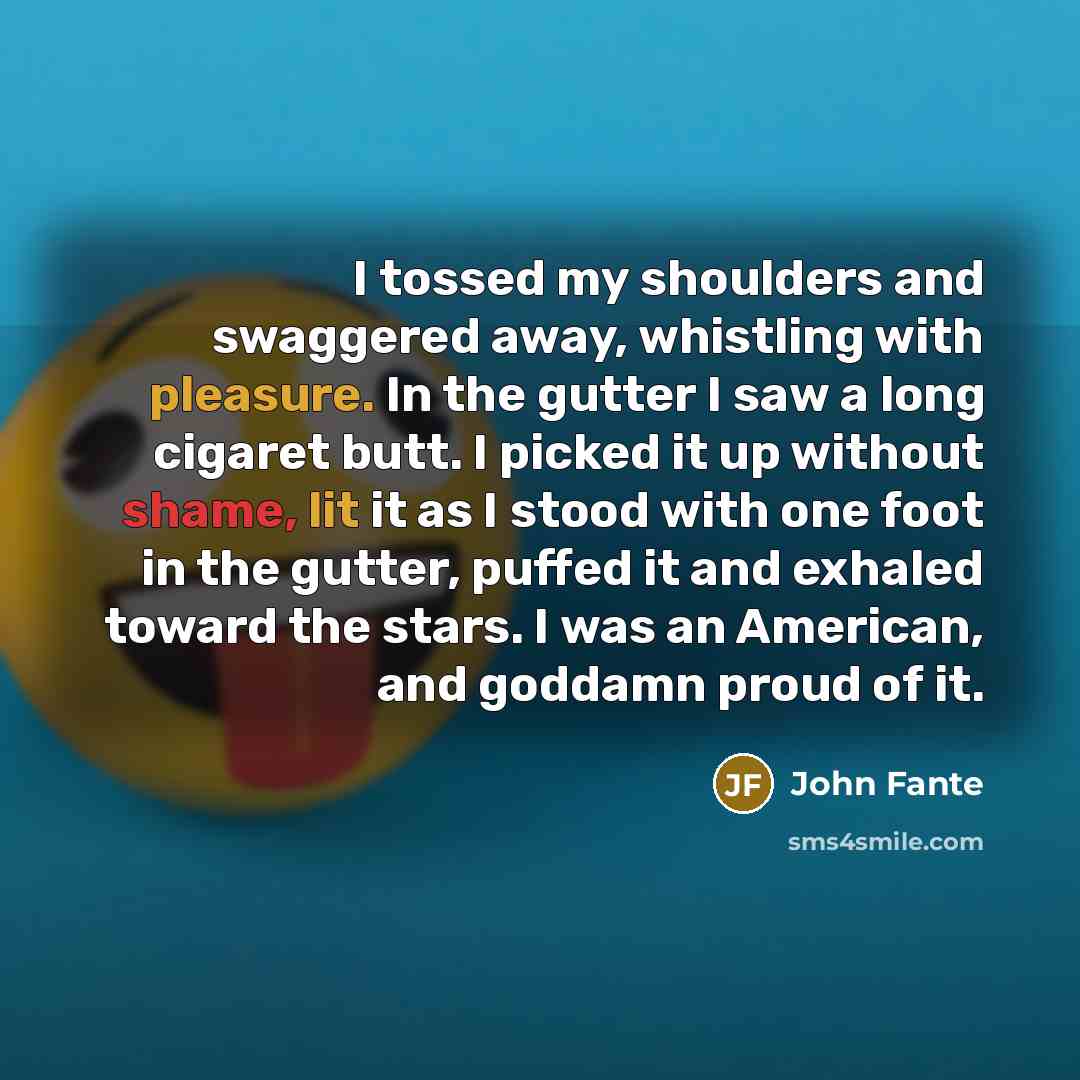 “I tossed my shoulders and swaggered away, whistling with pleasure. In the gutter I saw a long cigaret butt. I picked it up without shame, lit it as I stood with one foot in the gutter, puffed it and exhaled toward the stars. I was an American, and goddamn proud of it.” quote by John Fante