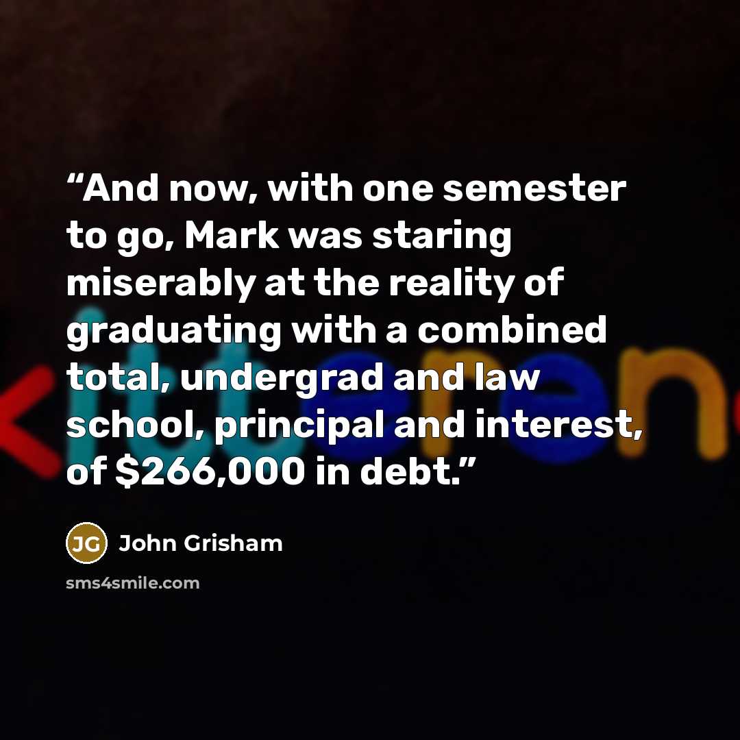 “And now, with one semester to go, Mark was staring miserably at the reality of graduating with a combined total, undergrad and law school, principal and interest, of $266,000 in debt.” quote by John Grisham
