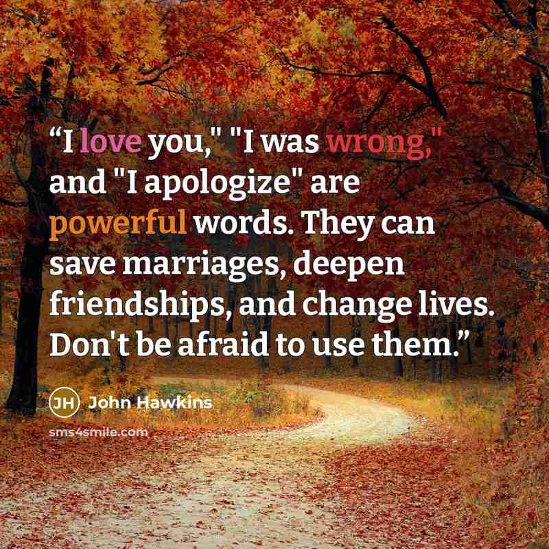 “I love you," "I was wrong," and "I apologize" are powerful words. They can save marriages, deepen friendships, and change lives. Don't be afraid to use them.” quote by John Hawkins