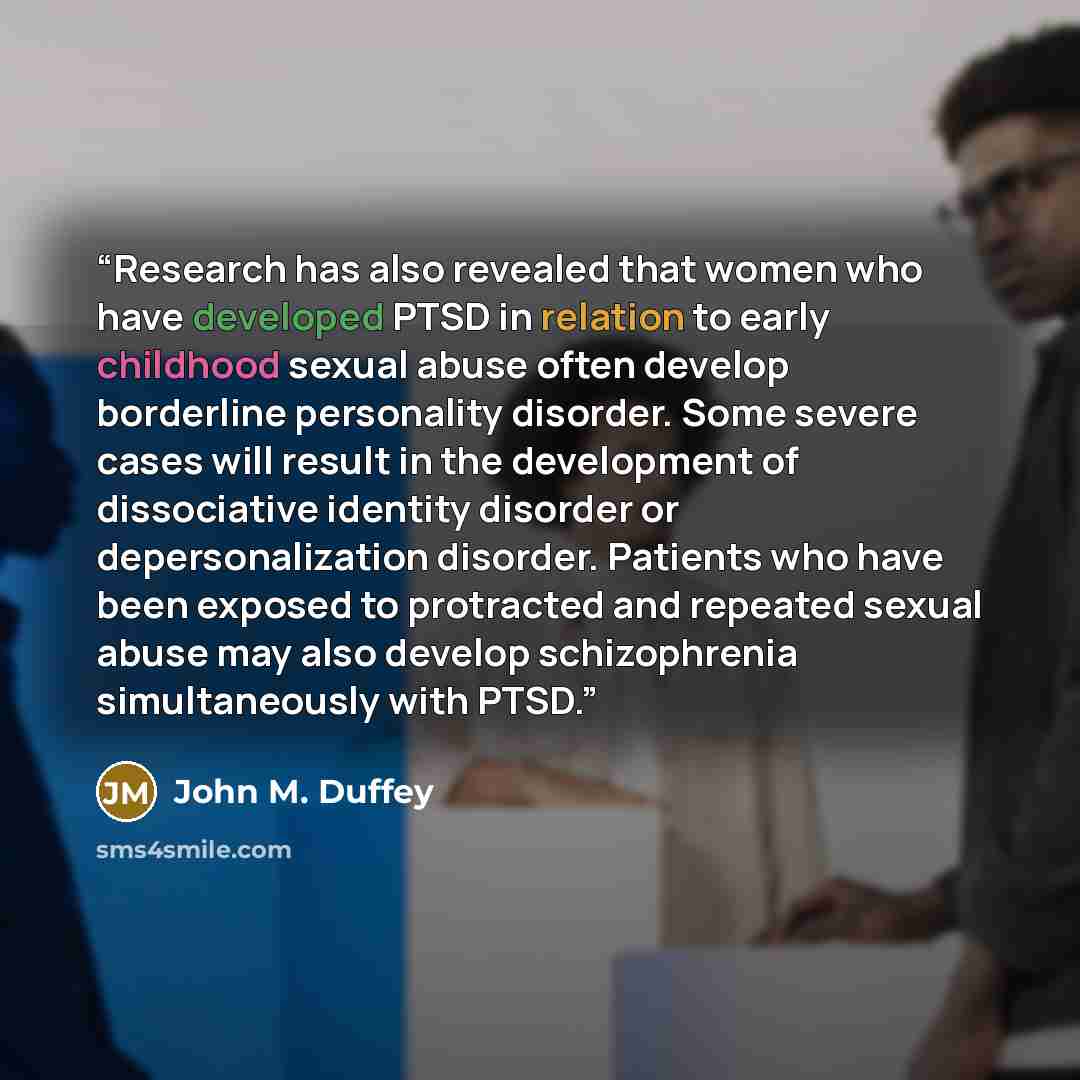 “Research has also revealed that women who have developed PTSD in relation to early childhood sexual abuse often develop borderline personality disorder. Some severe cases will result in the development of dissociative identity disorder or depersonalization disorder. Patients who have been exposed…” quote by John M. Duffey