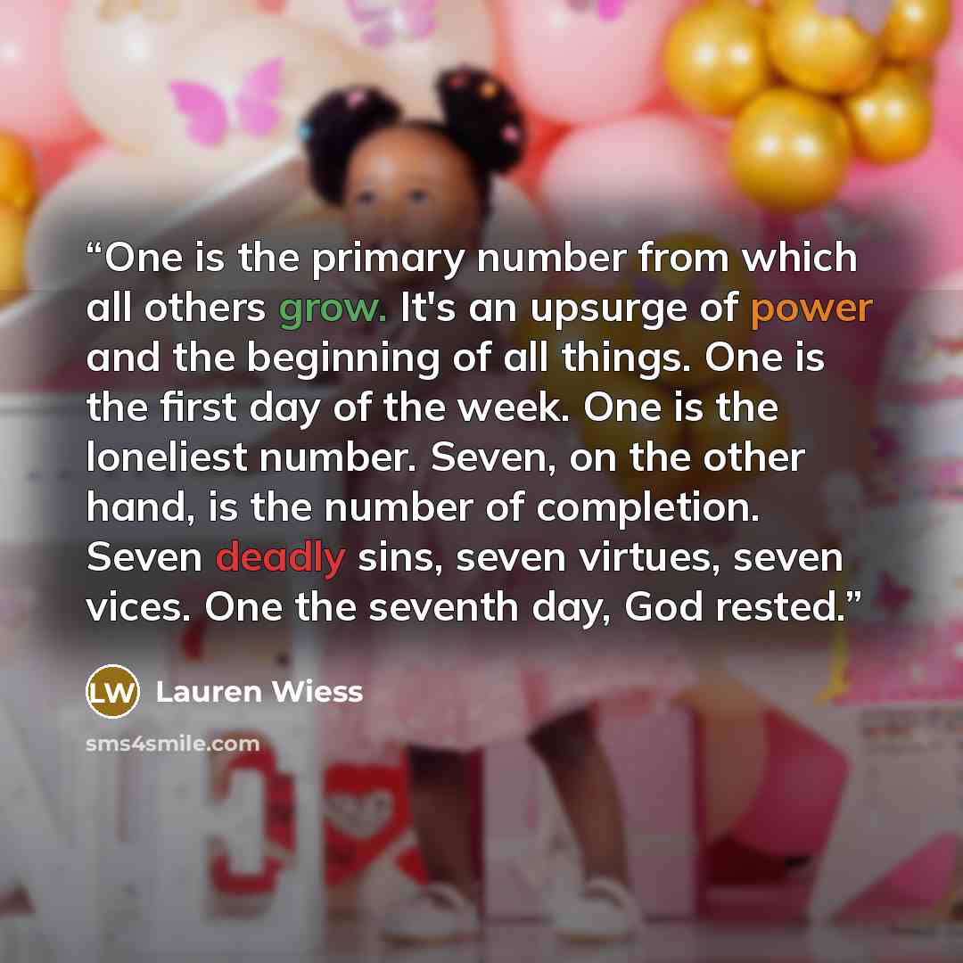 “One is the primary number from which all others grow. It's an upsurge of power and the beginning of all things. One is the first day of the week. One is the loneliest number. Seven, on the other hand, is the number of completion. Seven deadly sins, seven virtues, seven vices. One the seventh day…” quote by Lauren Wiess