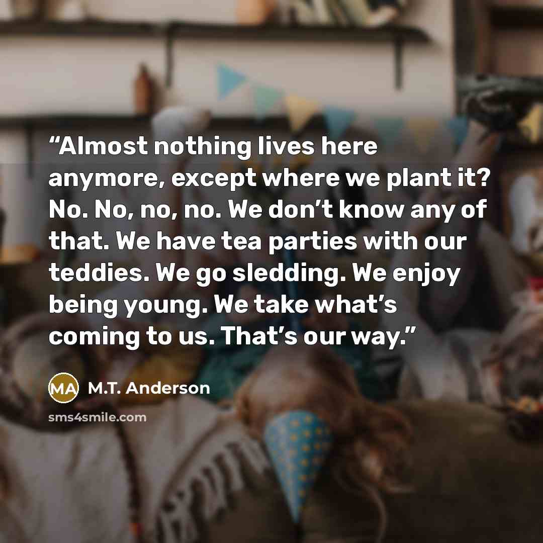 “Almost nothing lives here anymore, except where we plant it? No. No, no, no. We don’t know any of that. We have tea parties with our teddies. We go sledding. We enjoy being young. We take what’s coming to us. That’s our way.” quote by M.T. Anderson