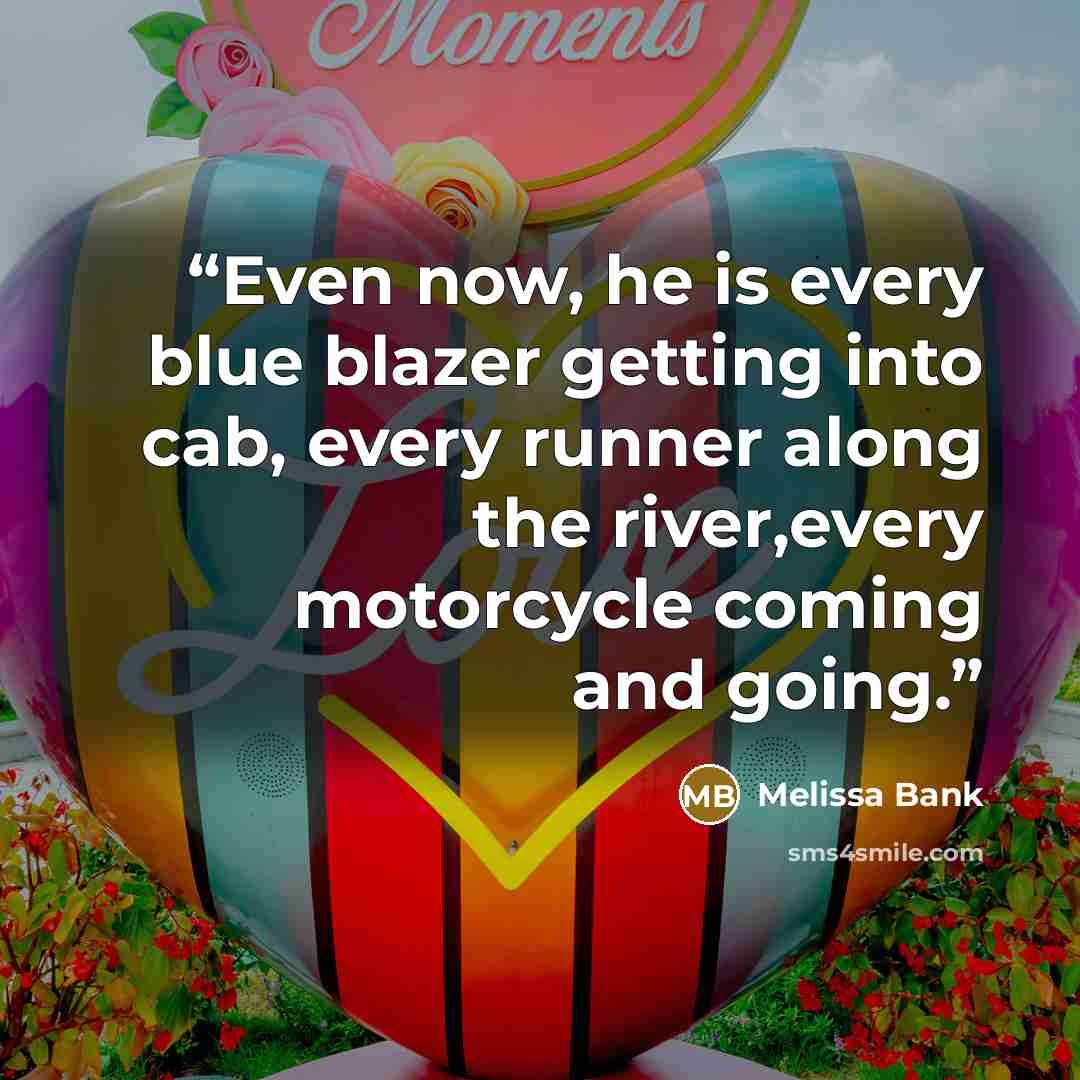 “Even now, he is every blue blazer getting into cab, every runner along the river,every motorcycle coming and going.” quote by Melissa Bank
