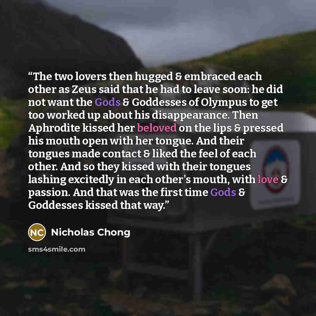 “The two lovers then hugged & embraced each other as Zeus said that he had to leave soon: he did not want the Gods & Goddesses of Olympus to get too worked up about his disappearance. Then Aphrodite kissed her beloved on the lips & pressed his mouth open with her tongue. And their tongues made…” quote by Nicholas Chong