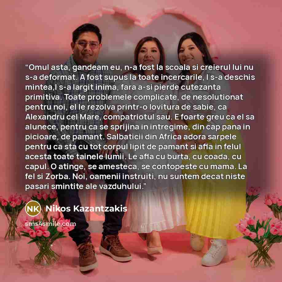 “Omul asta, gandeam eu, n-a fost la scoala si creierul lui nu s-a deformat. A fost supus la toate incercarile, I s-a deschis mintea,I s-a largit inima, fara a-si pierde cutezanta primitiva. Toate problemele complicate, de nesolutionat pentru noi, el le rezolva printr-o lovitura de sabie, ca…” quote by Nikos Kazantzakis