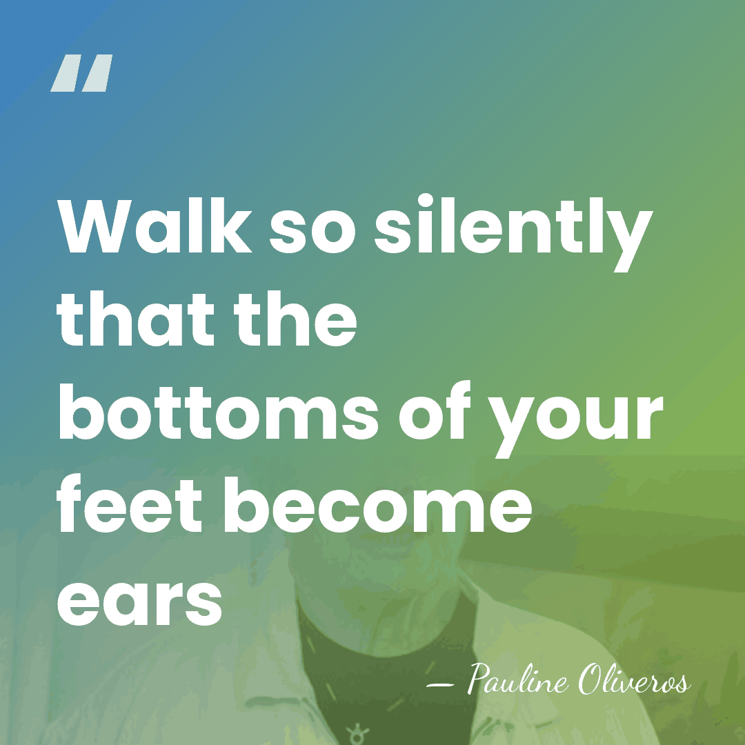 Walk so silently that the bottoms of your feet become ears - Pauline Oliveros