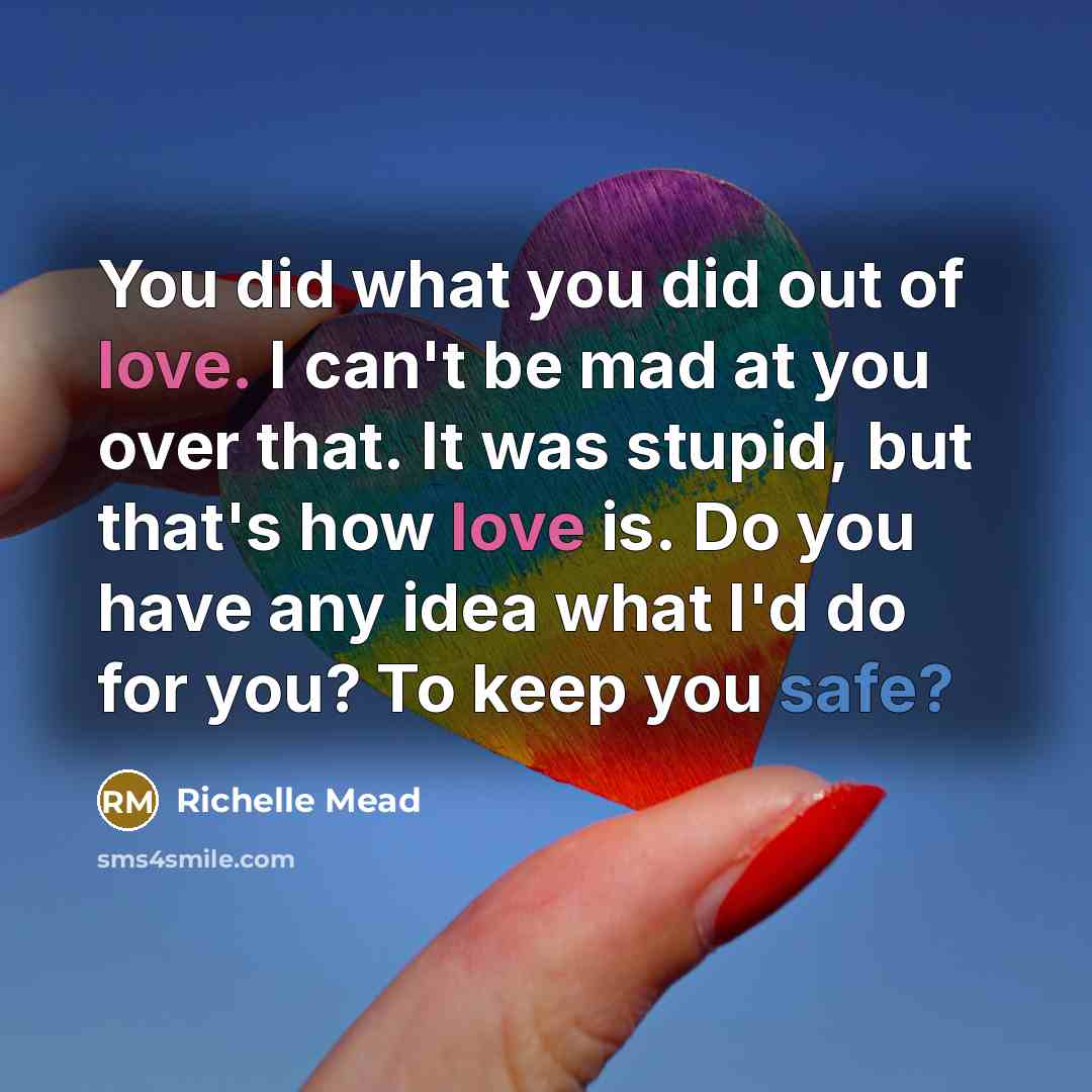 “You did what you did out of love. I can't be mad at you over that. It was stupid, but that's how love is. Do you have any idea what I'd do for you? To keep you safe?” quote by Richelle Mead