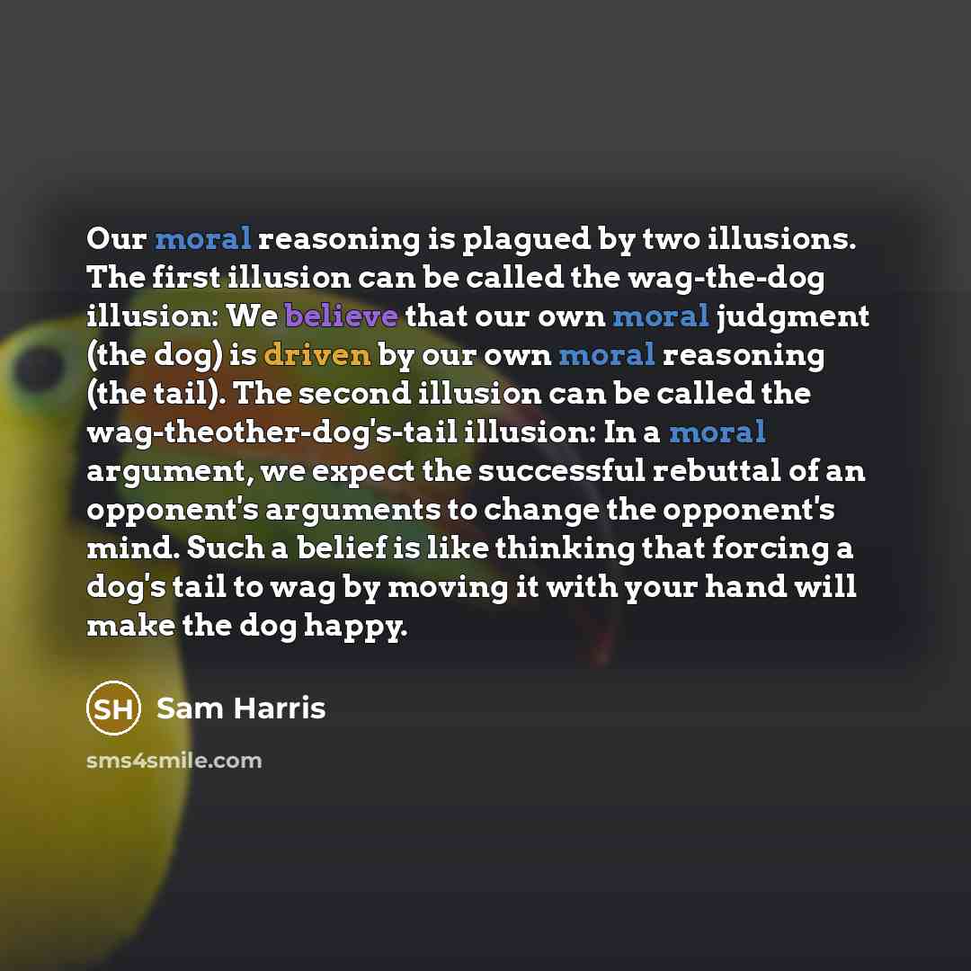 “Our moral reasoning is plagued by two illusions. The first illusion can be called the wag-the-dog illusion: We believe that our own moral judgment (the dog) is driven by our own moral reasoning (the tail). The second illusion can be called the wag-theother-dog's-tail illusion: In a moral argument…” quote by Sam Harris