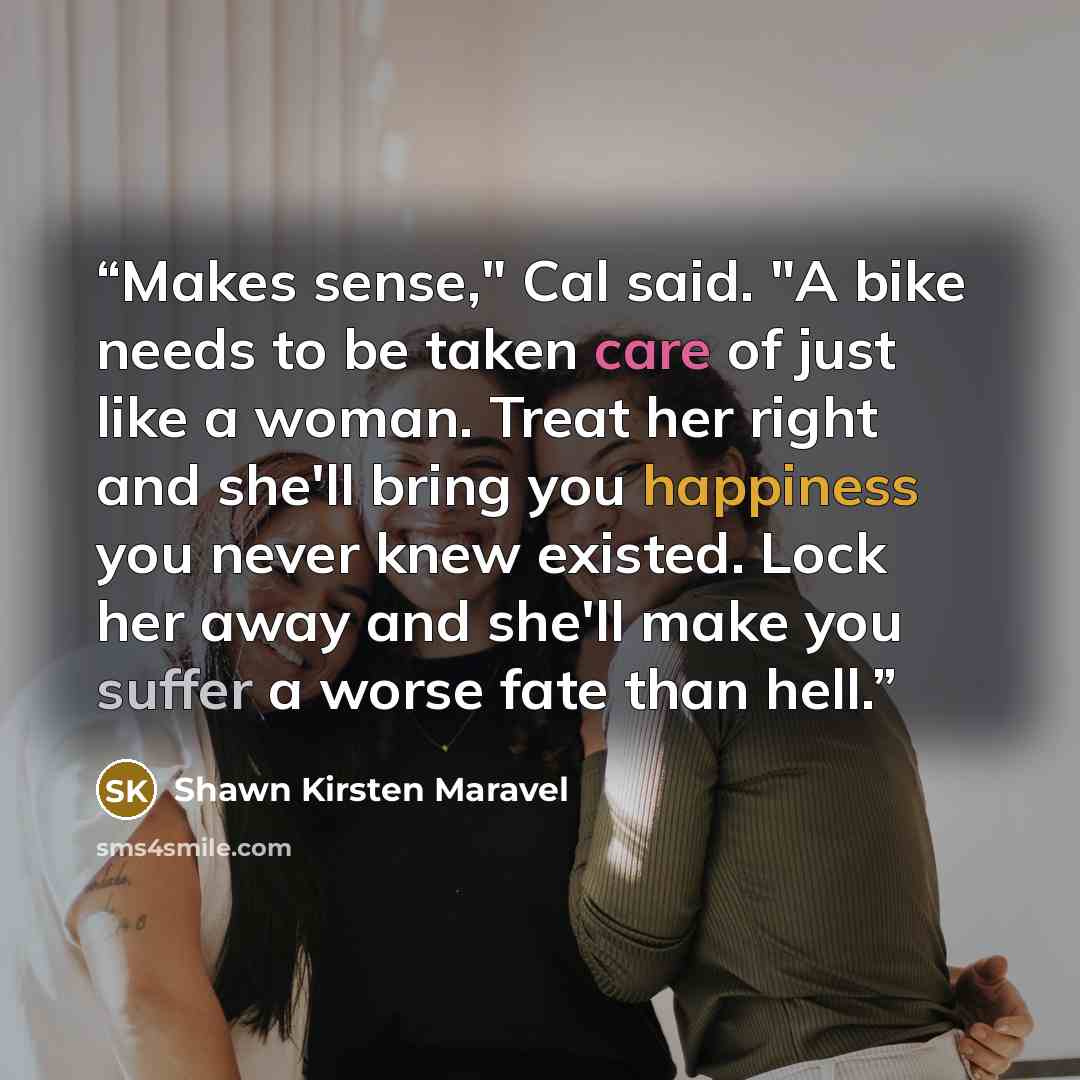 “Makes sense," Cal said. "A bike needs to be taken care of just like a woman. Treat her right and she'll bring you happiness you never knew existed. Lock her away and she'll make you suffer a worse fate than hell.” quote by Shawn Kirsten Maravel