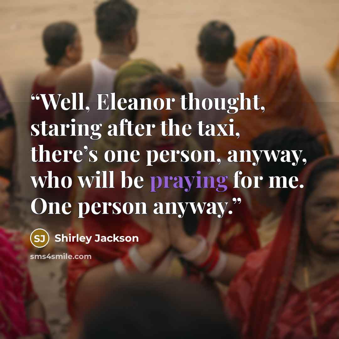“Well, Eleanor thought, staring after the taxi, there’s one person, anyway, who will be praying for me. One person anyway.” quote by Shirley Jackson