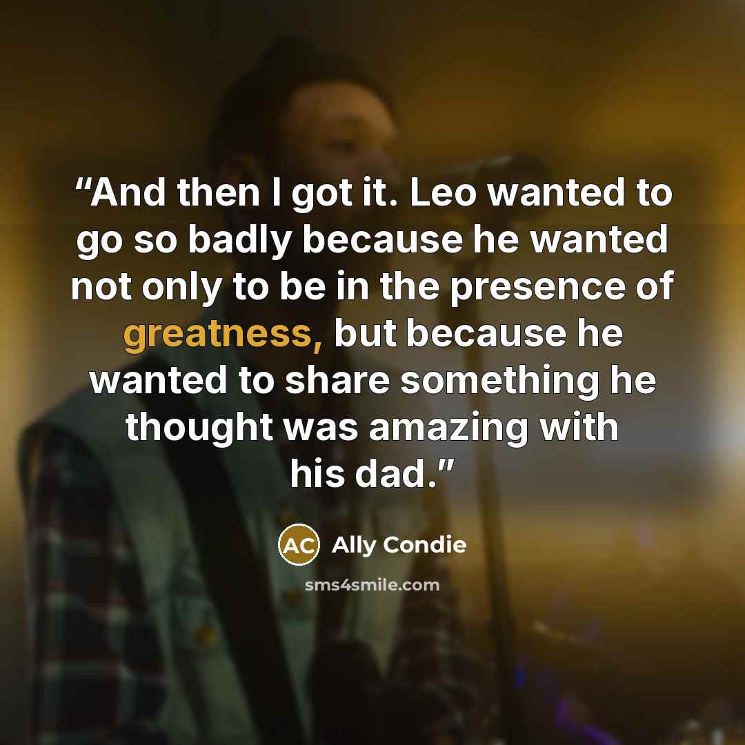 “And then I got it. Leo wanted to go so badly because he wanted not only to be in the presence of greatness, but because he wanted to share something he thought was amazing with his dad.” quote by Ally Condie