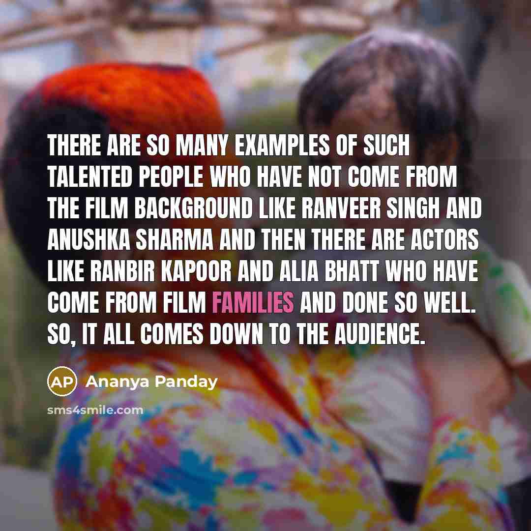 “There are so many examples of such talented people who have not come from the film background like Ranveer Singh and Anushka Sharma and then there are actors like Ranbir Kapoor and Alia Bhatt who have come from film families and done so well. So, it all comes down to the audience.” quote by Ananya Panday