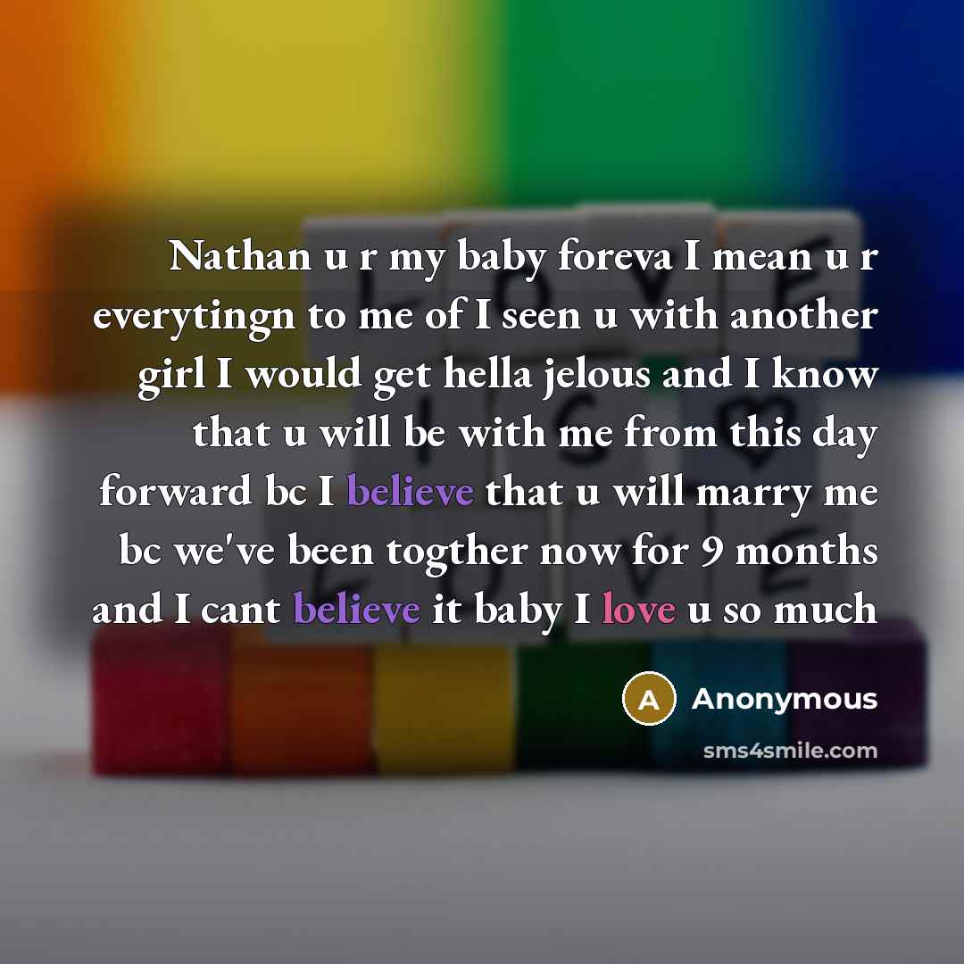 “Nathan u r my baby foreva I mean u r everytingn to me of I seen u with another girl I would get hella jelous and I know that u will be with me from this day forward bc I believe that u will marry me bc we've been togther now for 9 months and I cant believe it baby I love u so much” quote by Anonymous