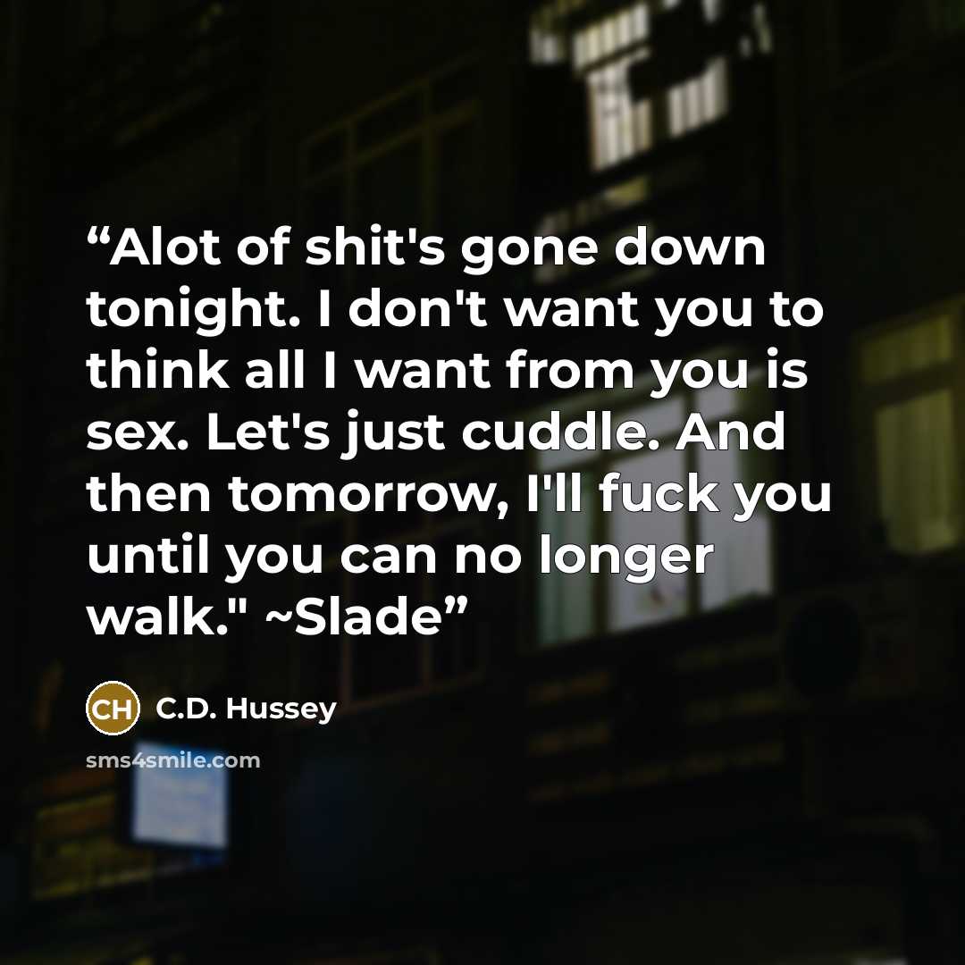 “Alot of shit's gone down tonight. I don't want you to think all I want from you is sex. Let's just cuddle. And then tomorrow, I'll fuck you until you can no longer walk." ~Slade” quote by C.D. Hussey