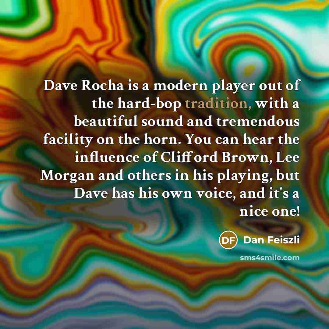 “Dave Rocha is a modern player out of the hard-bop tradition, with a beautiful sound and tremendous facility on the horn. You can hear the influence of Clifford Brown, Lee Morgan and others in his playing, but Dave has his own voice, and it's a nice one!” quote by Dan Feiszli