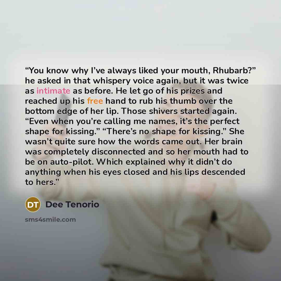 “You know why I’ve always liked your mouth, Rhubarb?” he asked in that whispery voice again, but it was twice as intimate as before. He let go of his prizes and reached up his free hand to rub his thumb over the bottom edge of her lip. Those shivers started again. “Even when you’re calling me…” quote by Dee Tenorio