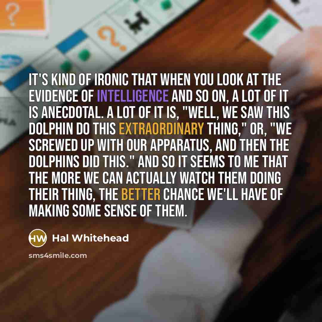 “It's kind of ironic that when you look at the evidence of intelligence and so on, a lot of it is anecdotal. A lot of it is, "Well, we saw this dolphin do this extraordinary thing," or, "We screwed up with our apparatus, and then the dolphins did this." And so it seems to me that the more we can…” quote by Hal Whitehead
