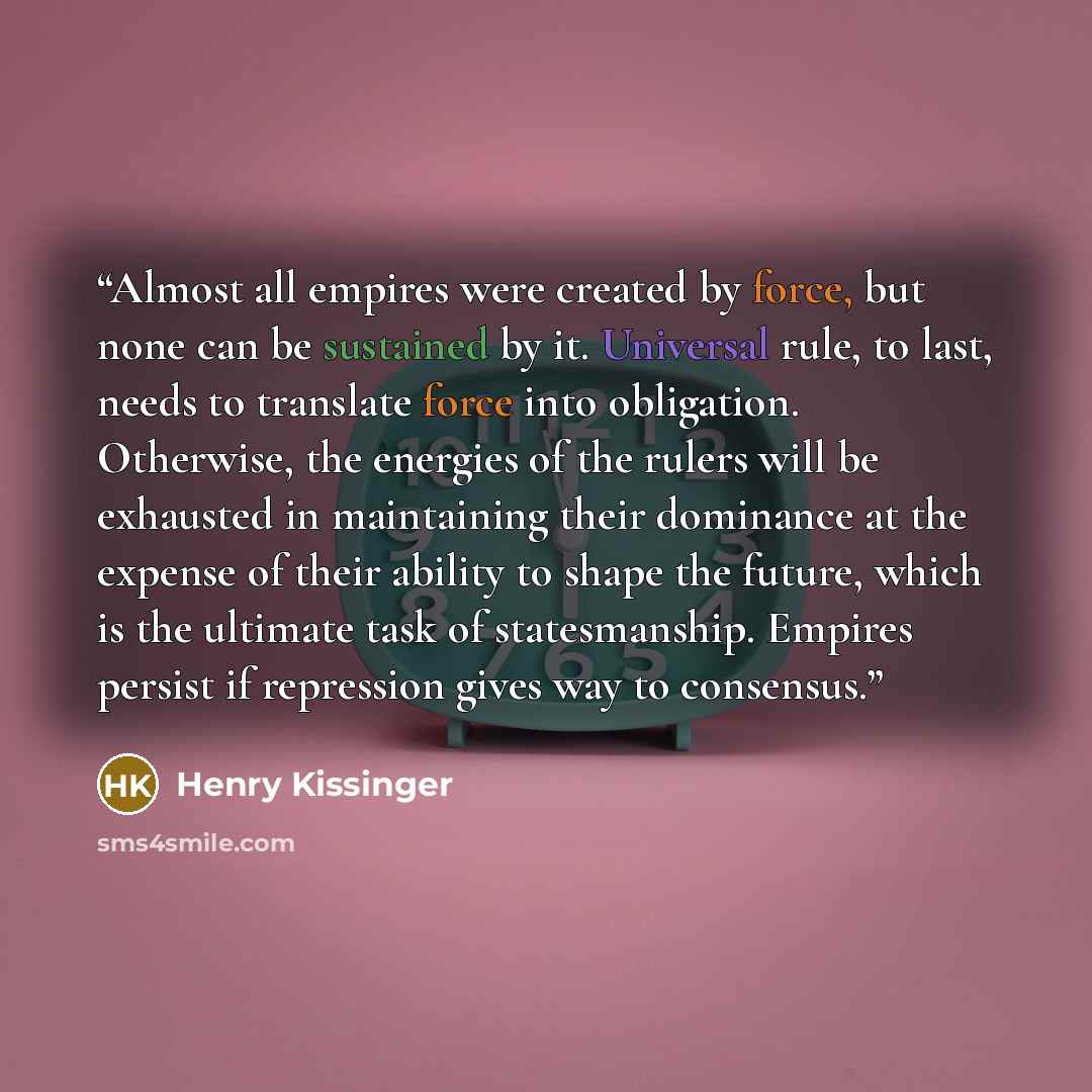 “Almost all empires were created by force, but none can be sustained by it. Universal rule, to last, needs to translate force into obligation. Otherwise, the energies of the rulers will be exhausted in maintaining their dominance at the expense of their ability to shape the future, which is the…” quote by Henry Kissinger