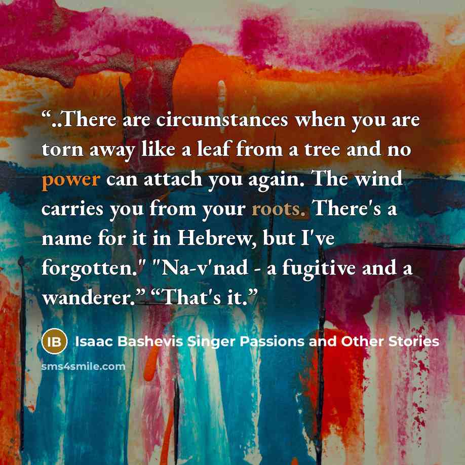 “..There are circumstances when you are torn away like a leaf from a tree and no power can attach you again. The wind carries you from your roots. There's a name for it in Hebrew, but I've forgotten." "Na-v'nad - a fugitive and a wanderer.” “That's it.” quote by Isaac Bashevis Singer Passions and Other Stories