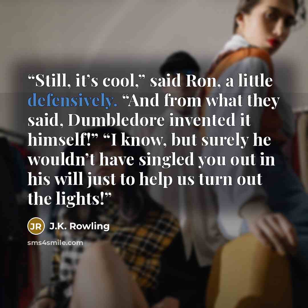 “Still, it’s cool,” said Ron, a little defensively. “And from what they said, Dumbledore invented it himself!” “I know, but surely he wouldn’t have singled you out in his will just to help us turn out the lights!” quote by J.K. Rowling