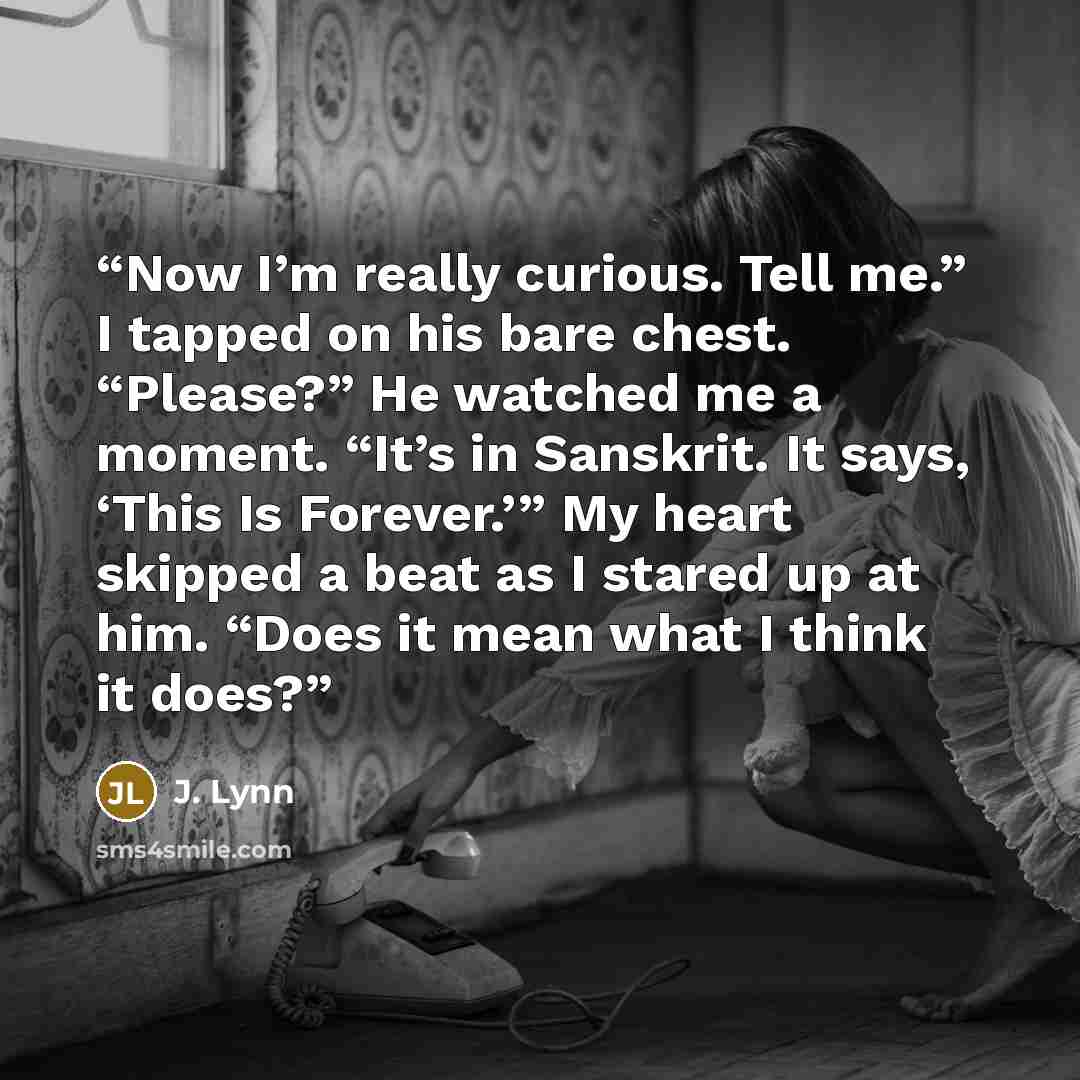 “Now I’m really curious. Tell me.” I tapped on his bare chest. “Please?” He watched me a moment. “It’s in Sanskrit. It says, ‘This Is Forever.’” My heart skipped a beat as I stared up at him. “Does it mean what I think it does?” quote by J. Lynn