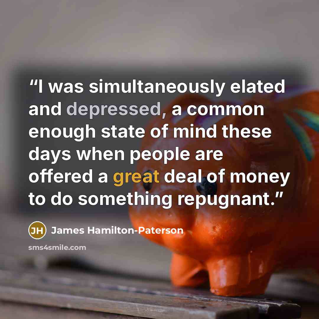 “I was simultaneously elated and depressed, a common enough state of mind these days when people are offered a great deal of money to do something repugnant.” quote by James Hamilton-Paterson