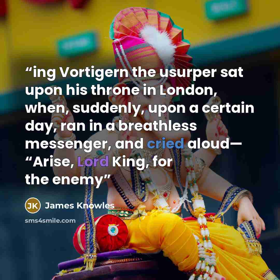 “ing Vortigern the usurper sat upon his throne in London, when, suddenly, upon a certain day, ran in a breathless messenger, and cried aloud— “Arise, Lord King, for the enemy” quote by James Knowles