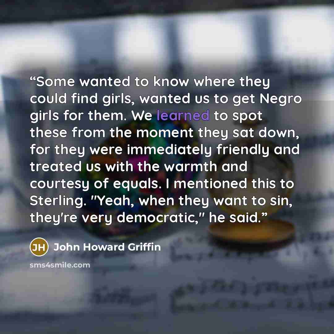“Some wanted to know where they could find girls, wanted us to get Negro girls for them. We learned to spot these from the moment they sat down, for they were immediately friendly and treated us with the warmth and courtesy of equals. I mentioned this to Sterling. "Yeah, when they want to sin…” quote by John Howard Griffin