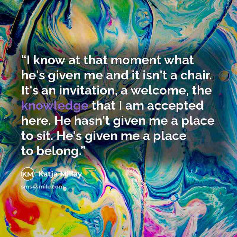 “I know at that moment what he's given me and it isn't a chair. It's an invitation, a welcome, the knowledge that I am accepted here. He hasn't given me a place to sit. He's given me a place to belong.” quote by Katja Millay