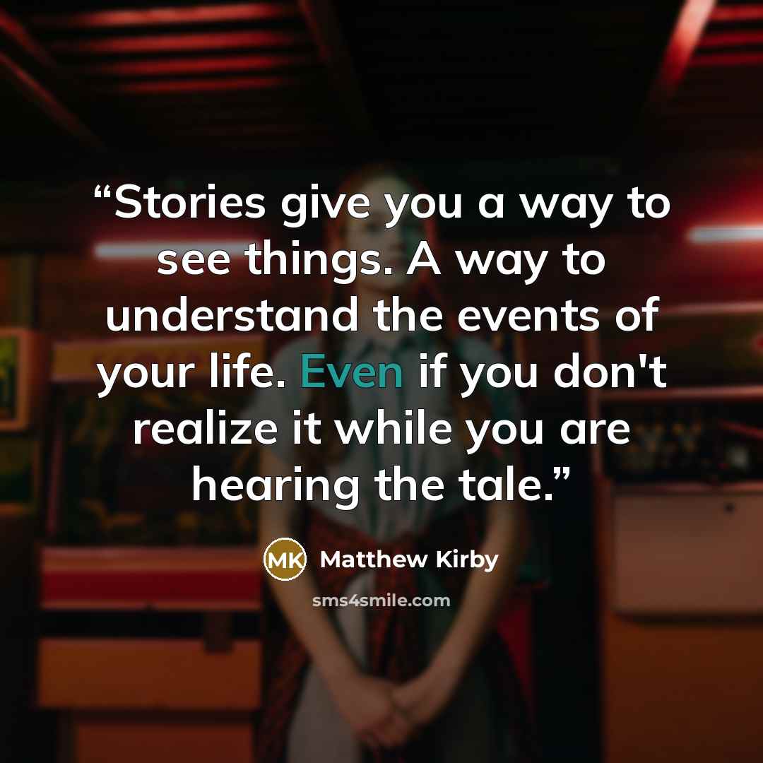 “Stories give you a way to see things. A way to understand the events of your life. Even if you don't realize it while you are hearing the tale.” quote by Matthew Kirby