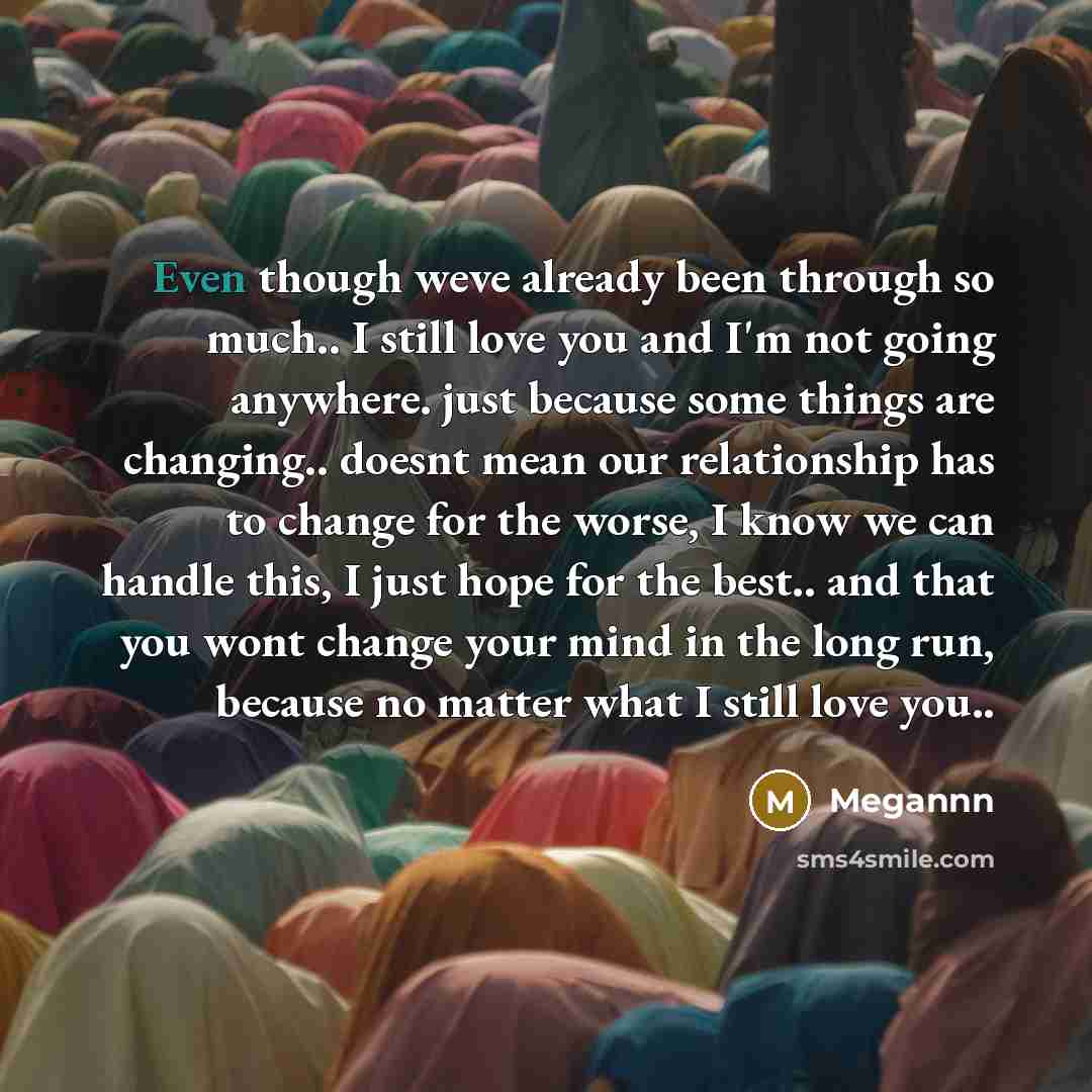“Even though weve already been through so much.. I still love you and I'm not going anywhere. just because some things are changing.. doesnt mean our relationship has to change for the worse, I know we can handle this, I just hope for the best.. and that you wont change your mind in the long run…” quote by Megannn