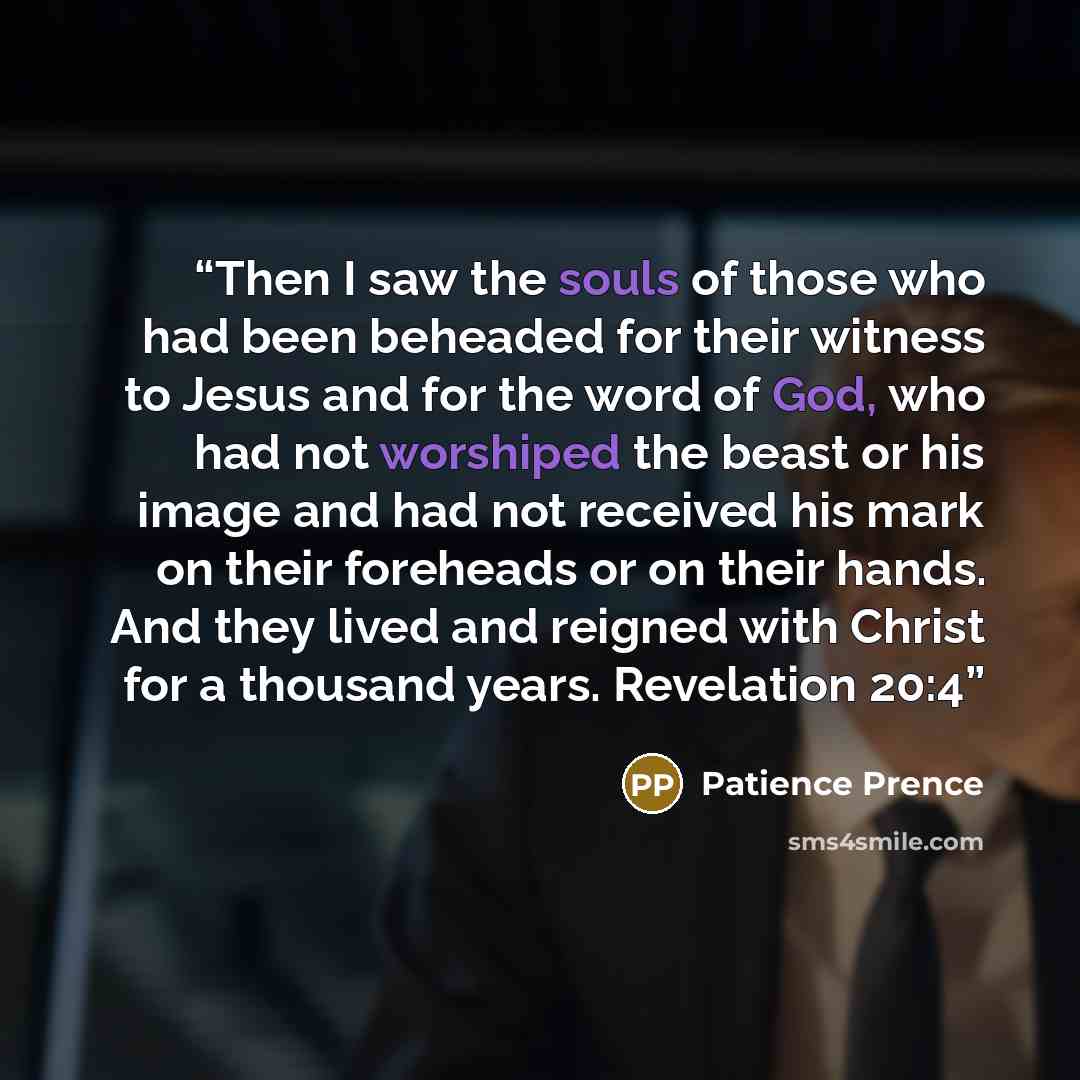 “Then I saw the souls of those who had been beheaded for their witness to Jesus and for the word of God, who had not worshiped the beast or his image and had not received his mark on their foreheads or on their hands. And they lived and reigned with Christ for a thousand years. Revelation 20:4” quote by Patience Prence