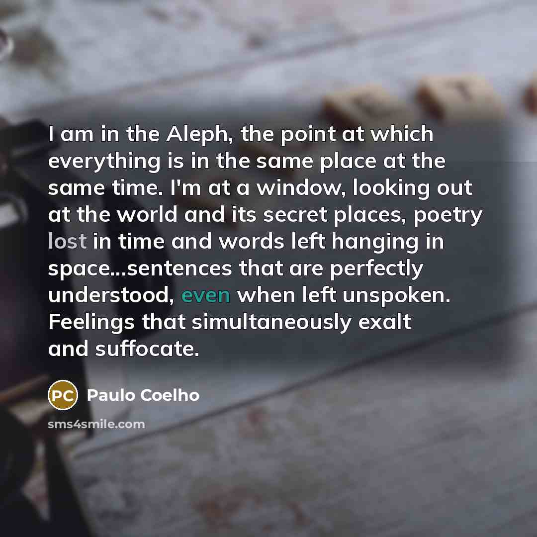 “I am in the Aleph, the point at which everything is in the same place at the same time. I'm at a window, looking out at the world and its secret places, poetry lost in time and words left hanging in space...sentences that are perfectly understood, even when left unspoken. Feelings that…” quote by Paulo Coelho