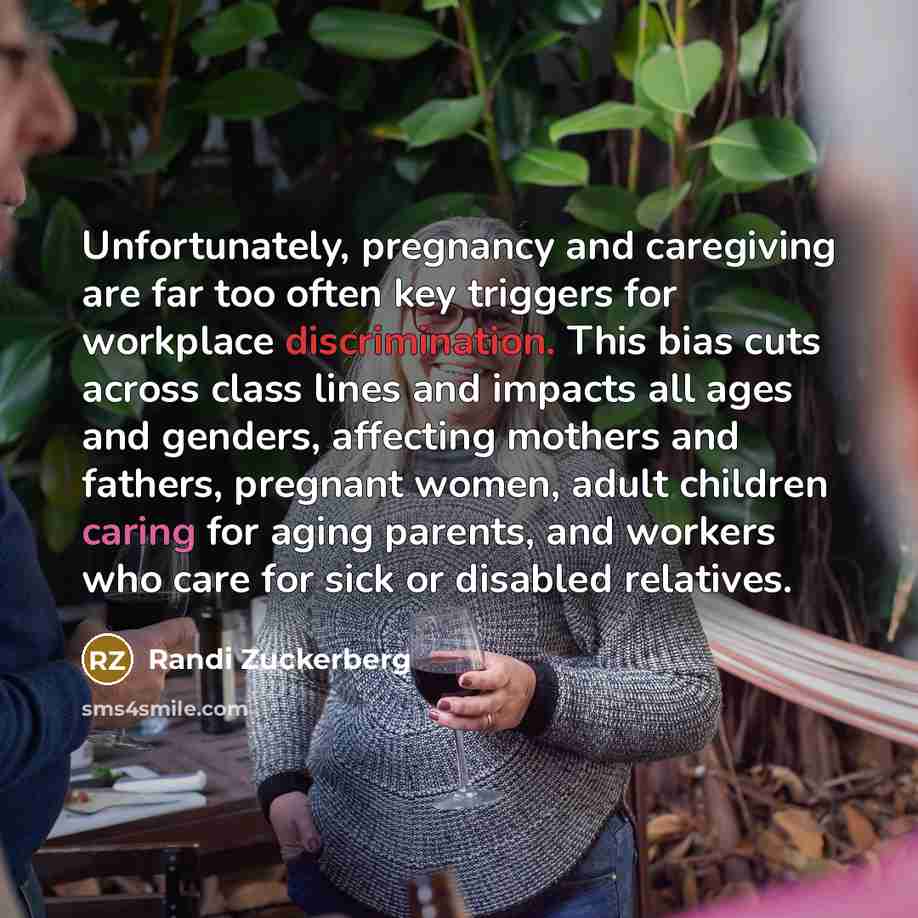 “Unfortunately, pregnancy and caregiving are far too often key triggers for workplace discrimination. This bias cuts across class lines and impacts all ages and genders, affecting mothers and fathers, pregnant women, adult children caring for aging parents, and workers who care for sick or disabled…” quote by Randi Zuckerberg