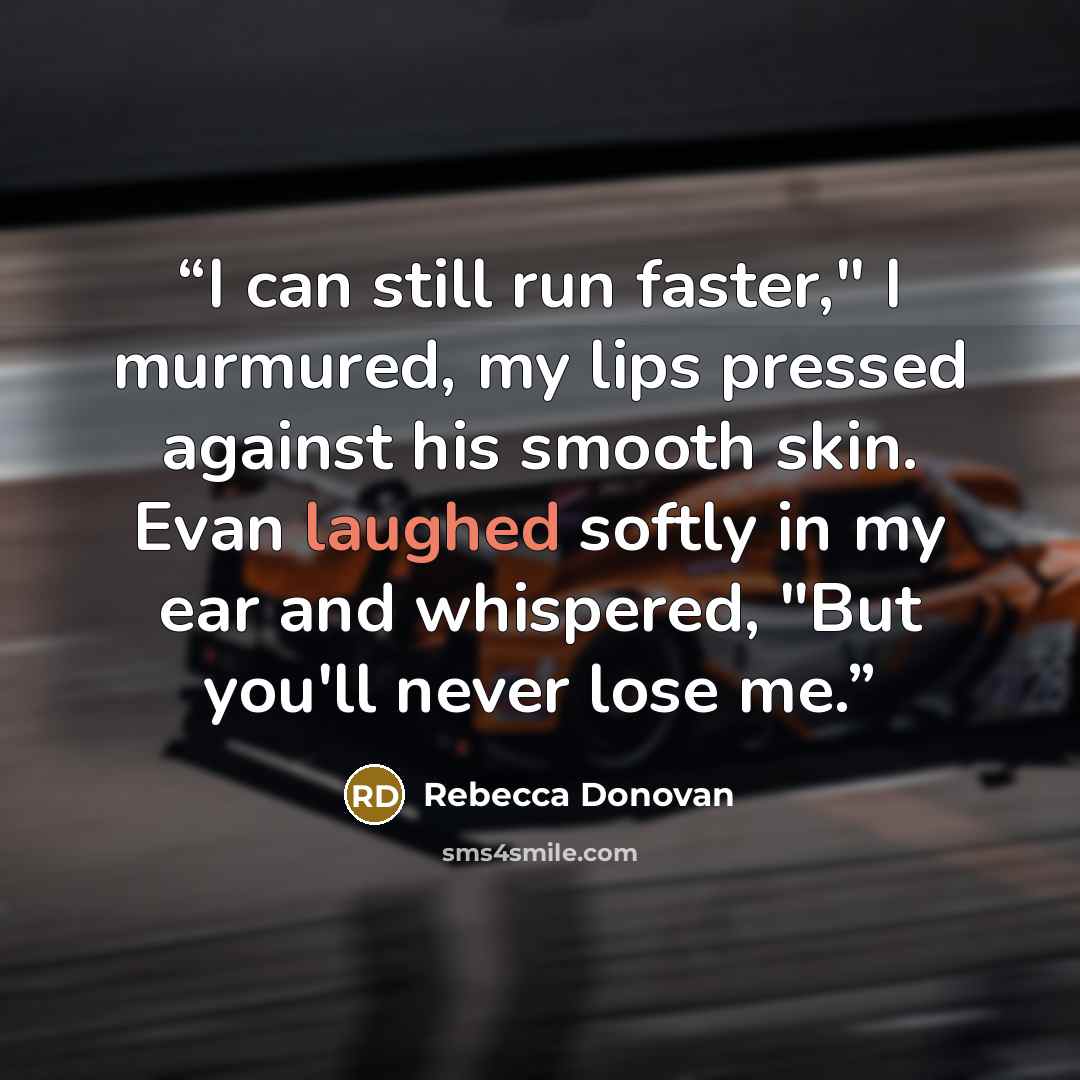 “I can still run faster," I murmured, my lips pressed against his smooth skin. Evan laughed softly in my ear and whispered, "But you'll never lose me.” quote by Rebecca Donovan