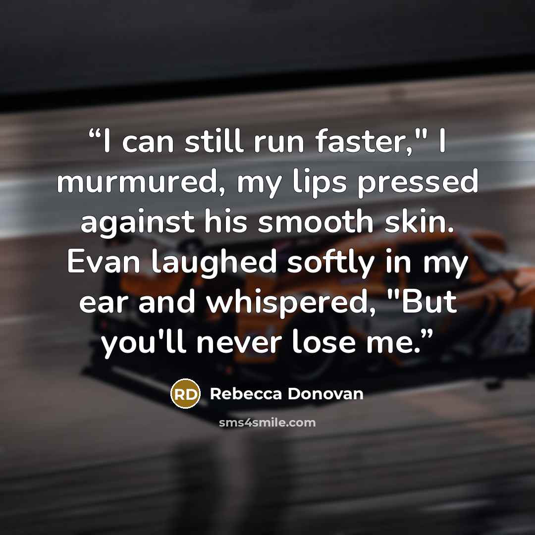 “I can still run faster," I murmured, my lips pressed against his smooth skin. Evan laughed softly in my ear and whispered, "But you'll never lose me.” quote by Rebecca Donovan