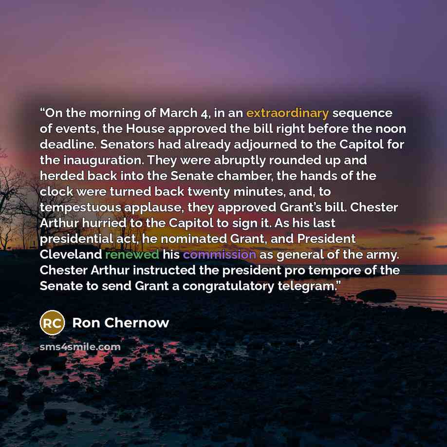 “On the morning of March 4, in an extraordinary sequence of events, the House approved the bill right before the noon deadline. Senators had already adjourned to the Capitol for the inauguration. They were abruptly rounded up and herded back into the Senate chamber, the hands of the clock were…” quote by Ron Chernow