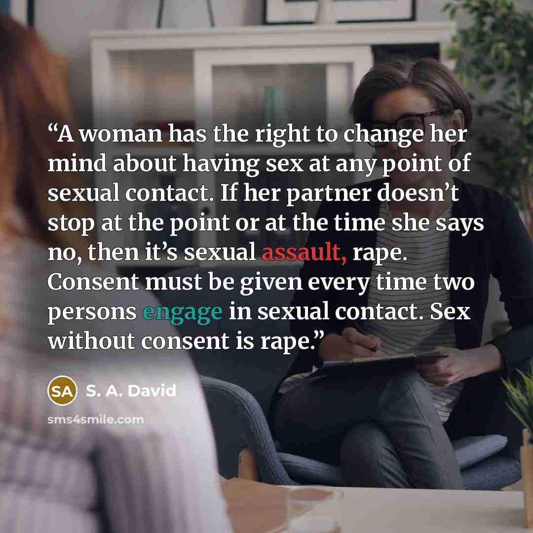 “A woman has the right to change her mind about having sex at any point of sexual contact. If her partner doesn’t stop at the point or at the time she says no, then it’s sexual assault, rape. Consent must be given every time two persons engage in sexual contact. Sex without consent is rape.” quote by S. A. David