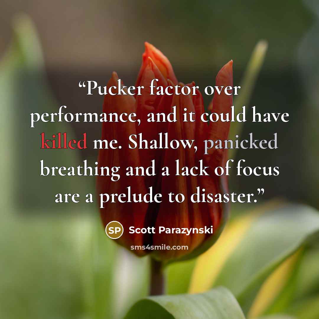 “Pucker factor over performance, and it could have killed me. Shallow, panicked breathing and a lack of focus are a prelude to disaster.” quote by Scott Parazynski